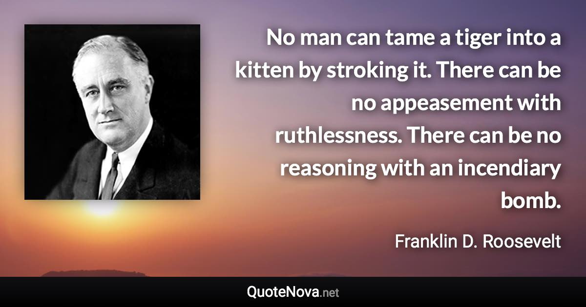 No man can tame a tiger into a kitten by stroking it. There can be no appeasement with ruthlessness. There can be no reasoning with an incendiary bomb. - Franklin D. Roosevelt quote