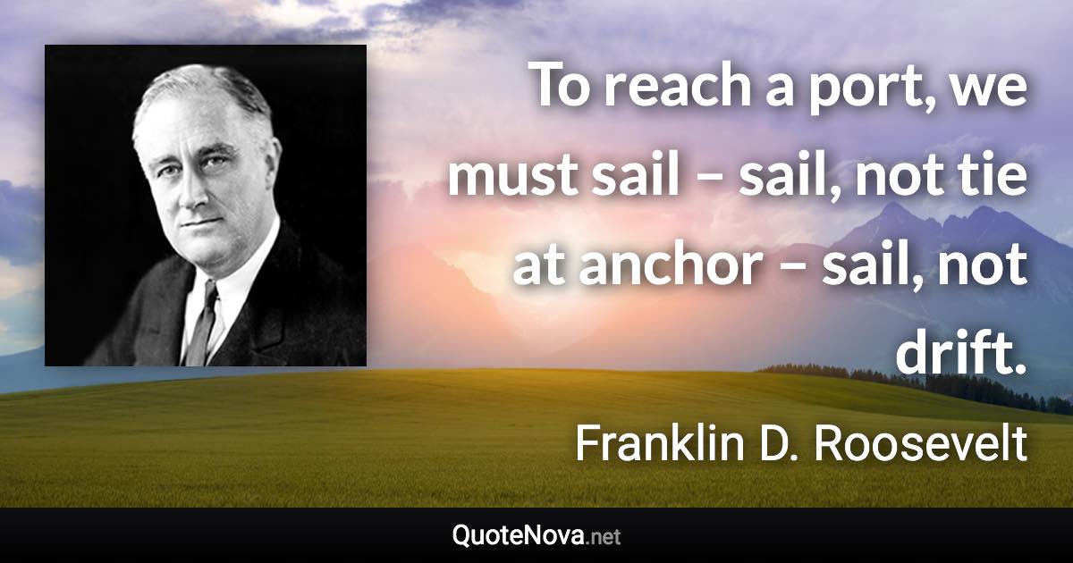 To reach a port, we must sail – sail, not tie at anchor – sail, not drift. - Franklin D. Roosevelt quote