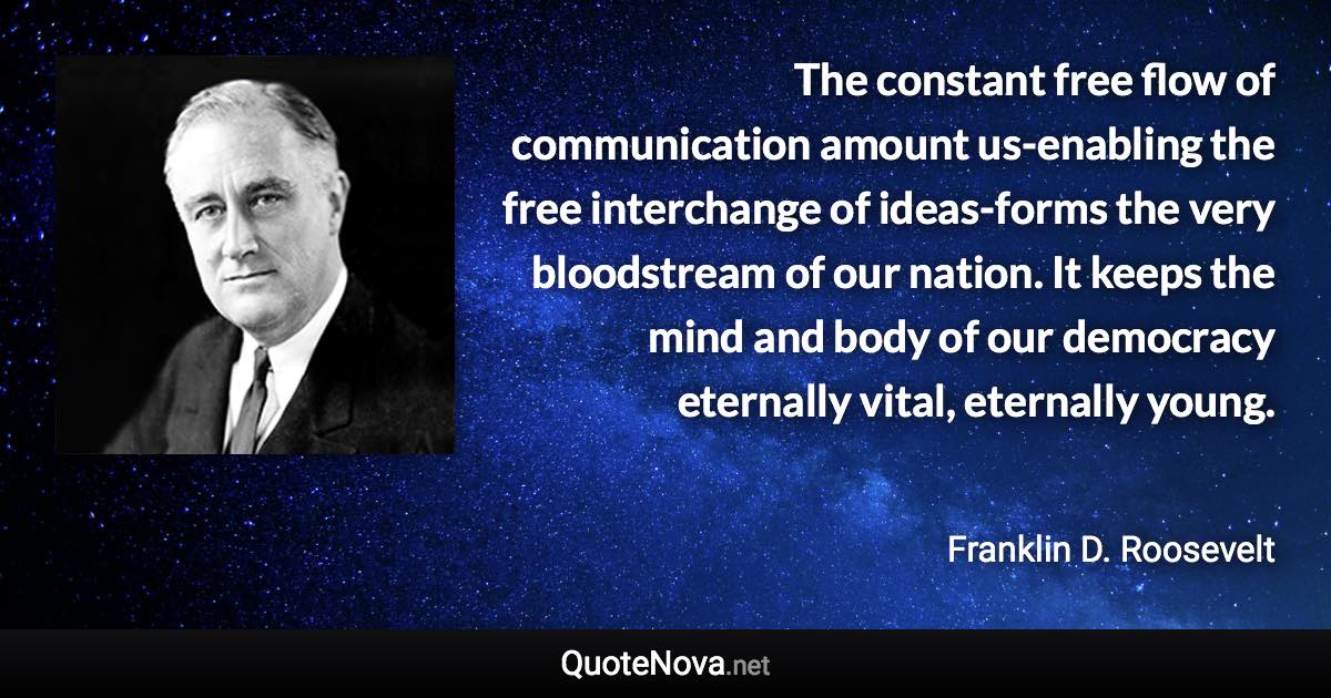 The constant free flow of communication amount us-enabling the free interchange of ideas-forms the very bloodstream of our nation. It keeps the mind and body of our democracy eternally vital, eternally young. - Franklin D. Roosevelt quote