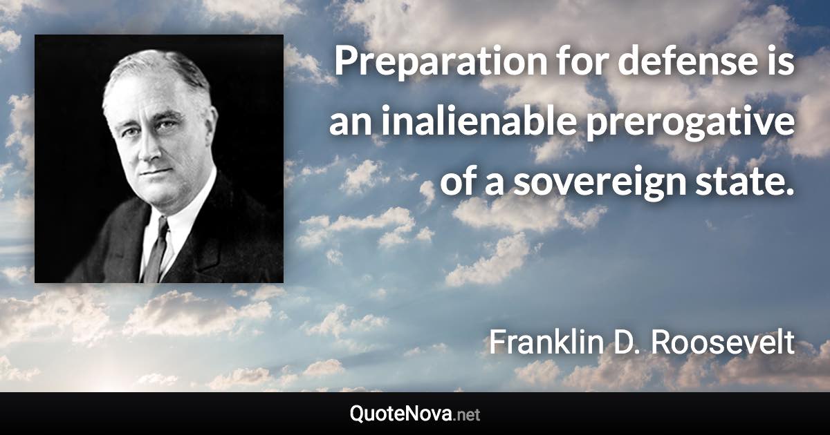 Preparation for defense is an inalienable prerogative of a sovereign state. - Franklin D. Roosevelt quote