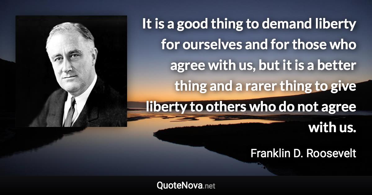 It is a good thing to demand liberty for ourselves and for those who agree with us, but it is a better thing and a rarer thing to give liberty to others who do not agree with us. - Franklin D. Roosevelt quote