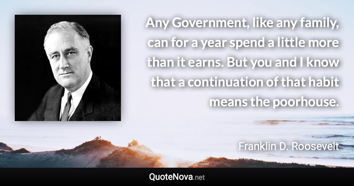 Any Government, like any family, can for a year spend a little more than it earns. But you and I know that a continuation of that habit means the poorhouse. - Franklin D. Roosevelt quote