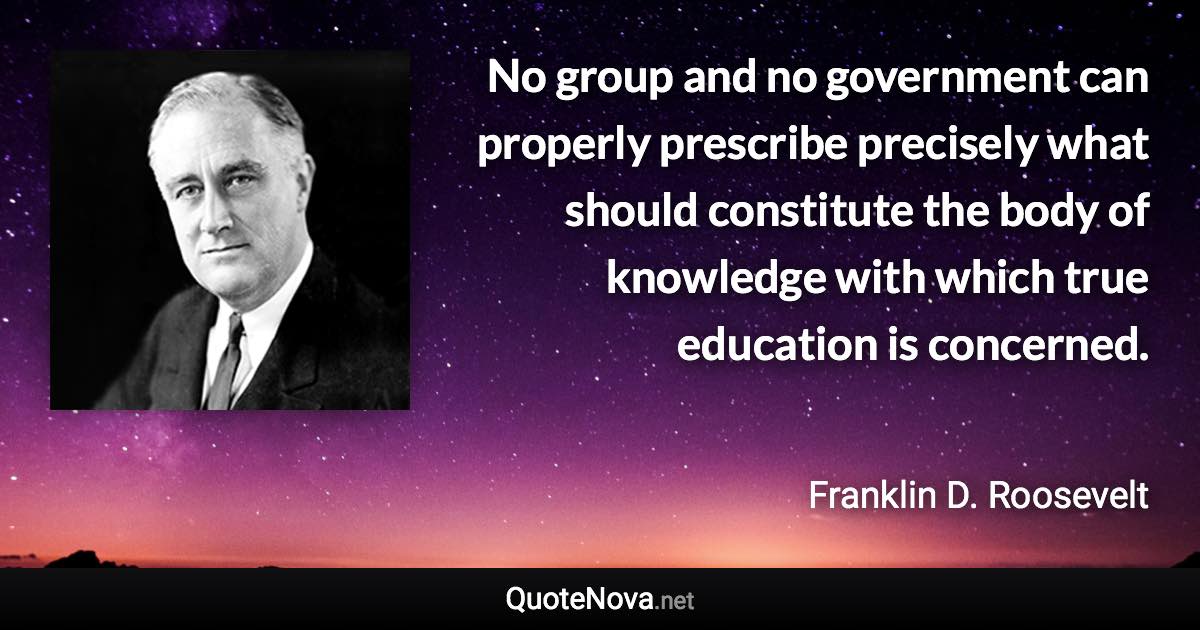 No group and no government can properly prescribe precisely what should constitute the body of knowledge with which true education is concerned. - Franklin D. Roosevelt quote