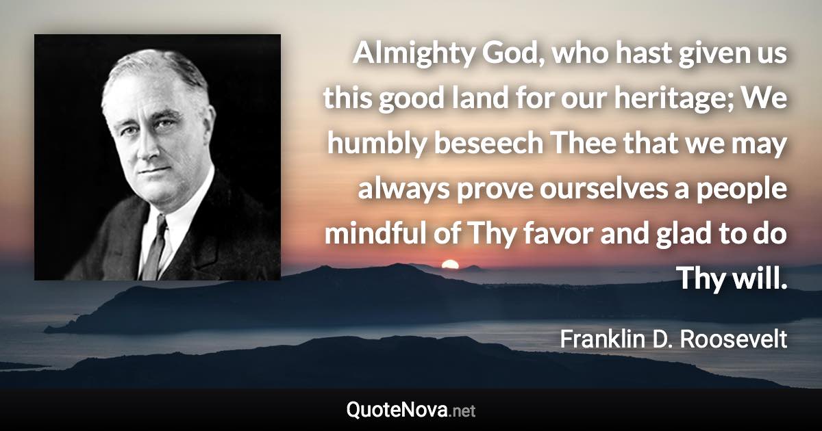 Almighty God, who hast given us this good land for our heritage; We humbly beseech Thee that we may always prove ourselves a people mindful of Thy favor and glad to do Thy will. - Franklin D. Roosevelt quote