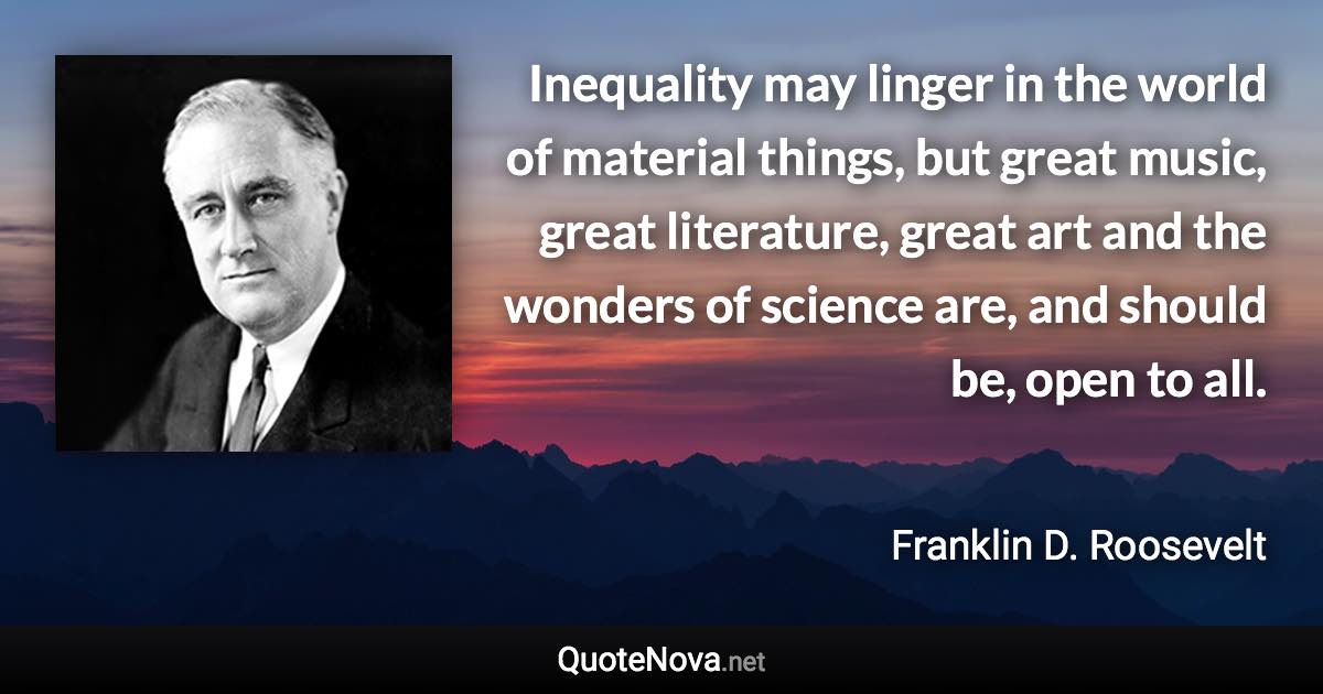 Inequality may linger in the world of material things, but great music, great literature, great art and the wonders of science are, and should be, open to all. - Franklin D. Roosevelt quote