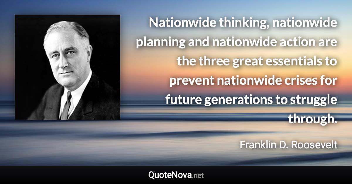 Nationwide thinking, nationwide planning and nationwide action are the three great essentials to prevent nationwide crises for future generations to struggle through. - Franklin D. Roosevelt quote