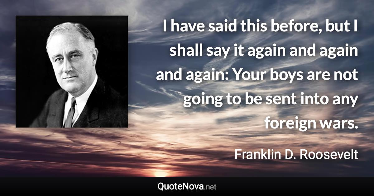 I have said this before, but I shall say it again and again and again: Your boys are not going to be sent into any foreign wars. - Franklin D. Roosevelt quote