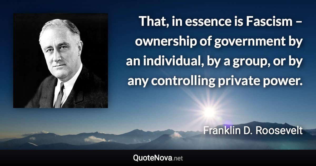 That, in essence is Fascism – ownership of government by an individual, by a group, or by any controlling private power. - Franklin D. Roosevelt quote