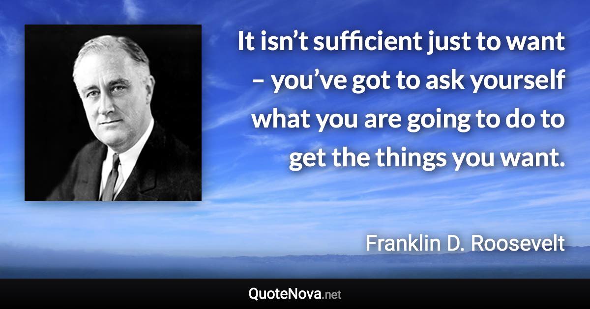 It isn’t sufficient just to want – you’ve got to ask yourself what you are going to do to get the things you want. - Franklin D. Roosevelt quote