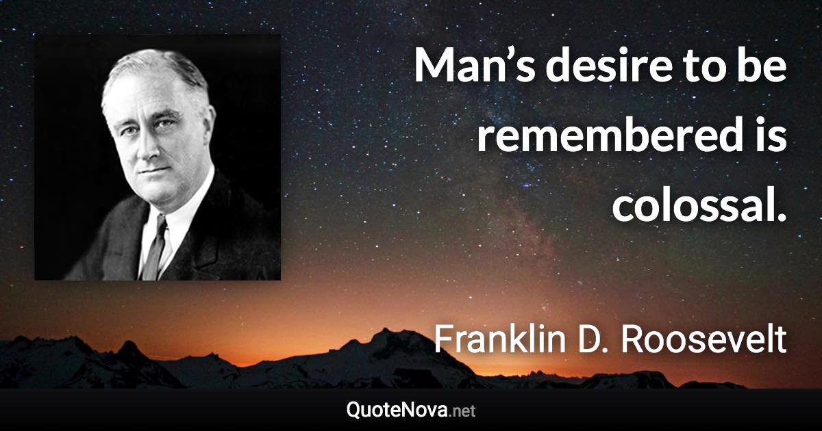 Man’s desire to be remembered is colossal. - Franklin D. Roosevelt quote