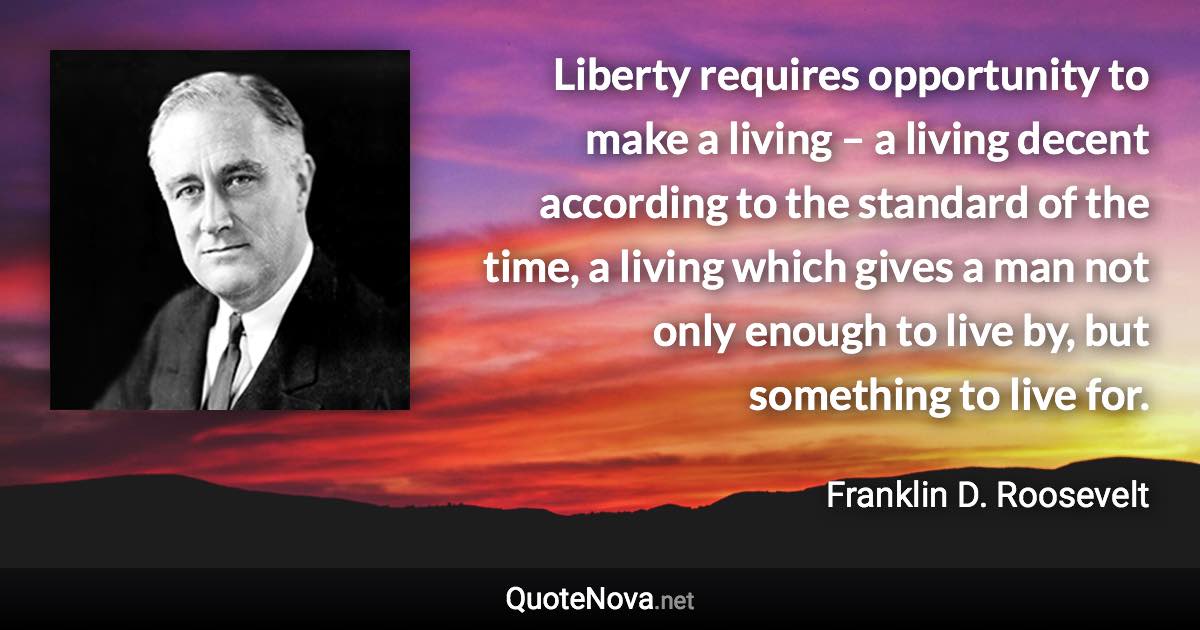 Liberty requires opportunity to make a living – a living decent according to the standard of the time, a living which gives a man not only enough to live by, but something to live for. - Franklin D. Roosevelt quote