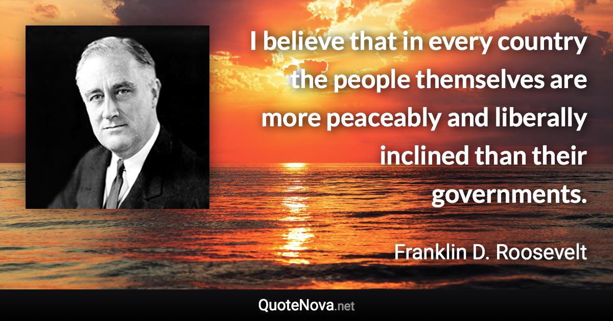 I believe that in every country the people themselves are more peaceably and liberally inclined than their governments. - Franklin D. Roosevelt quote