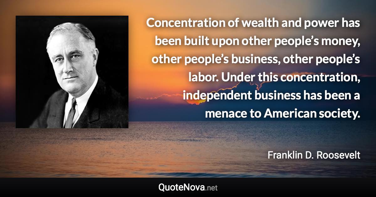 Concentration of wealth and power has been built upon other people’s money, other people’s business, other people’s labor. Under this concentration, independent business has been a menace to American society. - Franklin D. Roosevelt quote