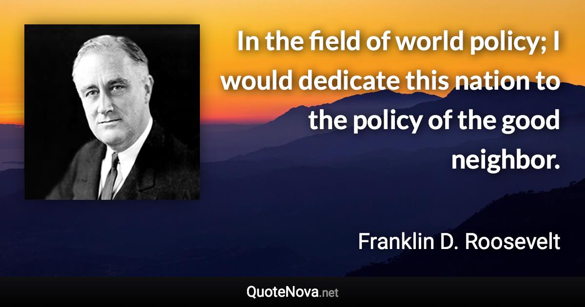 In the field of world policy; I would dedicate this nation to the policy of the good neighbor. - Franklin D. Roosevelt quote