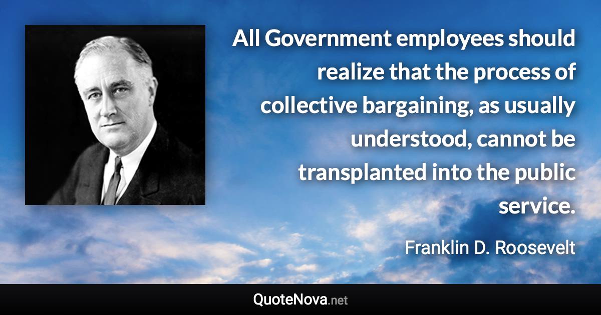 All Government employees should realize that the process of collective bargaining, as usually understood, cannot be transplanted into the public service. - Franklin D. Roosevelt quote