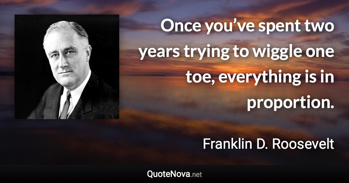 Once you’ve spent two years trying to wiggle one toe, everything is in proportion. - Franklin D. Roosevelt quote