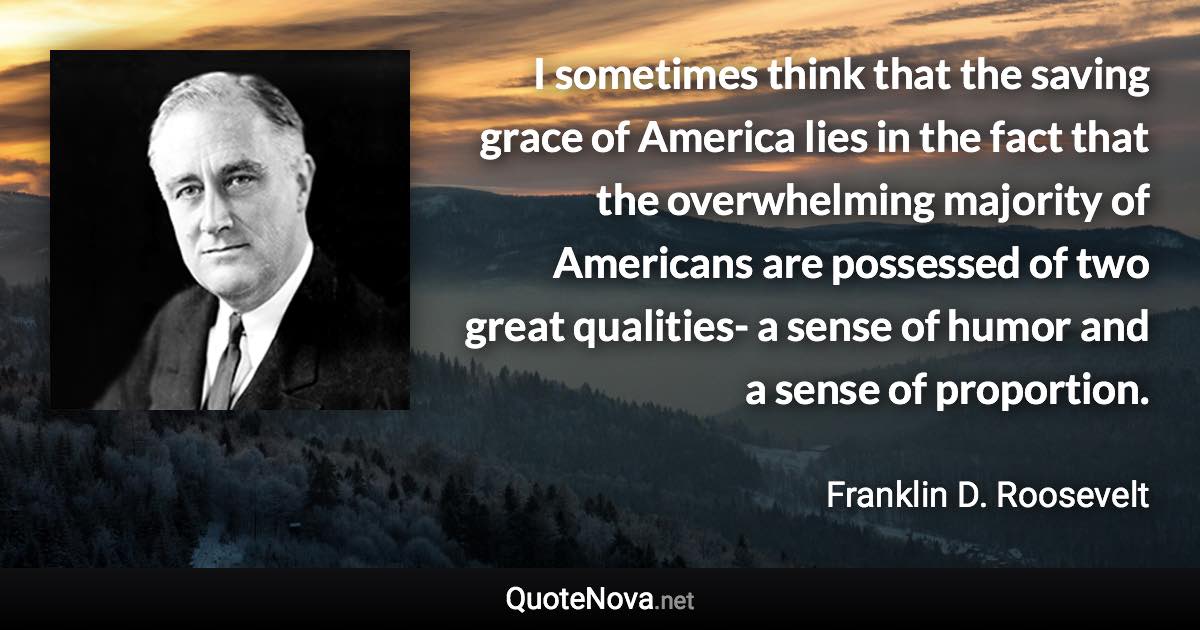 I sometimes think that the saving grace of America lies in the fact that the overwhelming majority of Americans are possessed of two great qualities- a sense of humor and a sense of proportion. - Franklin D. Roosevelt quote