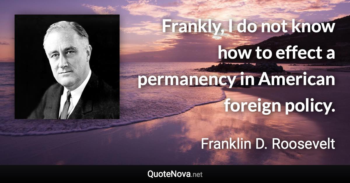 Frankly, I do not know how to effect a permanency in American foreign policy. - Franklin D. Roosevelt quote