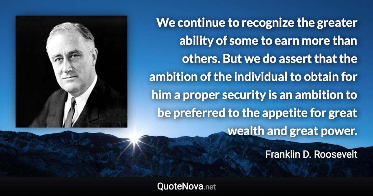 We continue to recognize the greater ability of some to earn more than others. But we do assert that the ambition of the individual to obtain for him a proper security is an ambition to be preferred to the appetite for great wealth and great power. - Franklin D. Roosevelt quote