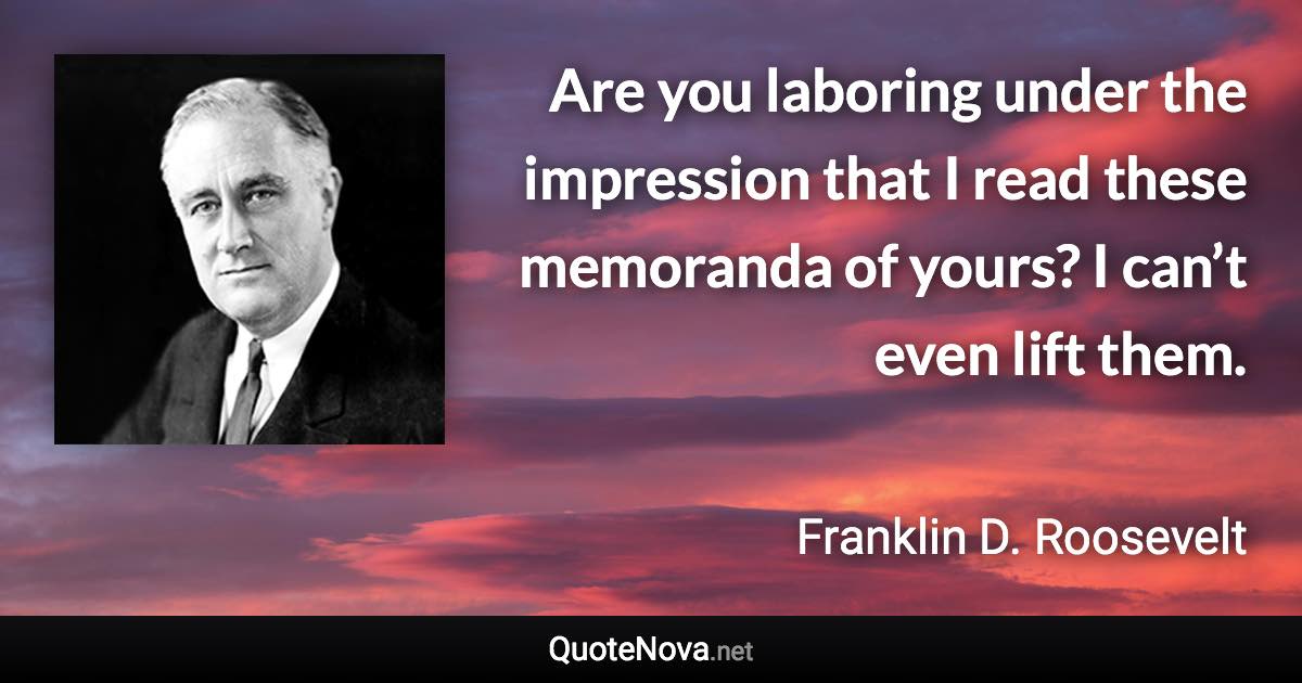 Are you laboring under the impression that I read these memoranda of yours? I can’t even lift them. - Franklin D. Roosevelt quote