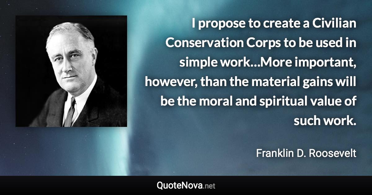 I propose to create a Civilian Conservation Corps to be used in simple work…More important, however, than the material gains will be the moral and spiritual value of such work. - Franklin D. Roosevelt quote