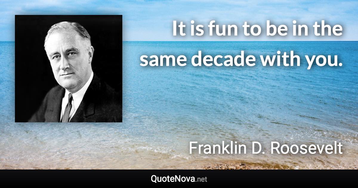 It is fun to be in the same decade with you. - Franklin D. Roosevelt quote