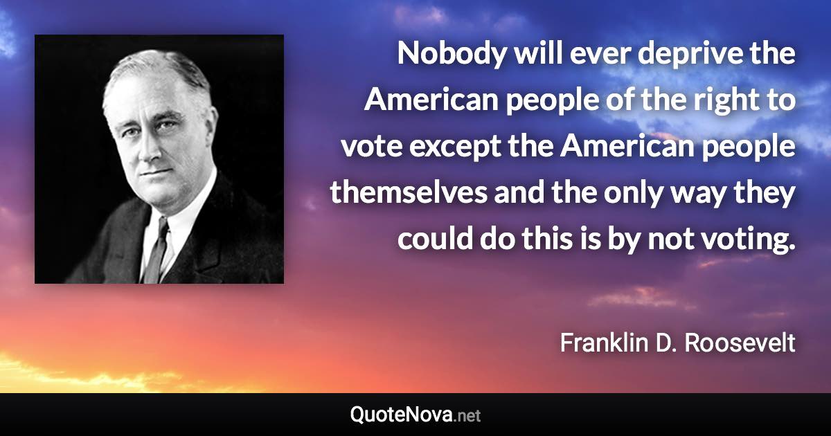 Nobody will ever deprive the American people of the right to vote except the American people themselves and the only way they could do this is by not voting. - Franklin D. Roosevelt quote