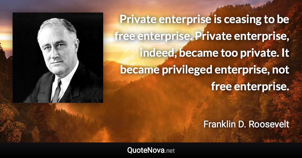 Private enterprise is ceasing to be free enterprise. Private enterprise, indeed, became too private. It became privileged enterprise, not free enterprise. - Franklin D. Roosevelt quote