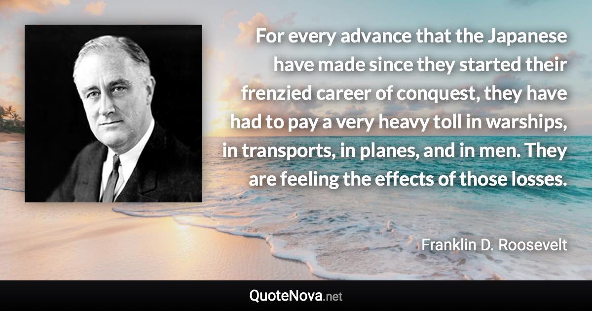 For every advance that the Japanese have made since they started their frenzied career of conquest, they have had to pay a very heavy toll in warships, in transports, in planes, and in men. They are feeling the effects of those losses. - Franklin D. Roosevelt quote