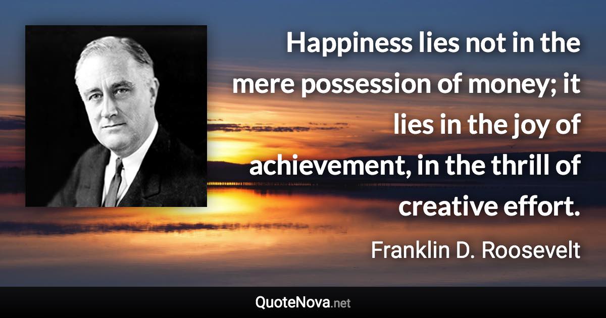 Happiness lies not in the mere possession of money; it lies in the joy of achievement, in the thrill of creative effort. - Franklin D. Roosevelt quote