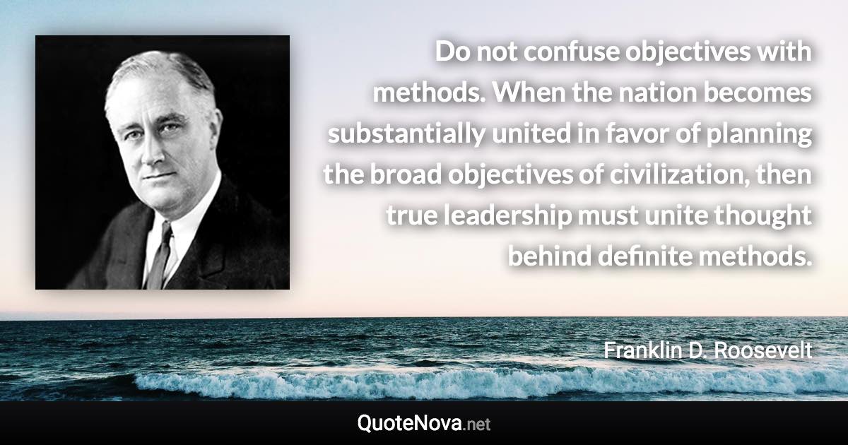 Do not confuse objectives with methods. When the nation becomes substantially united in favor of planning the broad objectives of civilization, then true leadership must unite thought behind definite methods. - Franklin D. Roosevelt quote