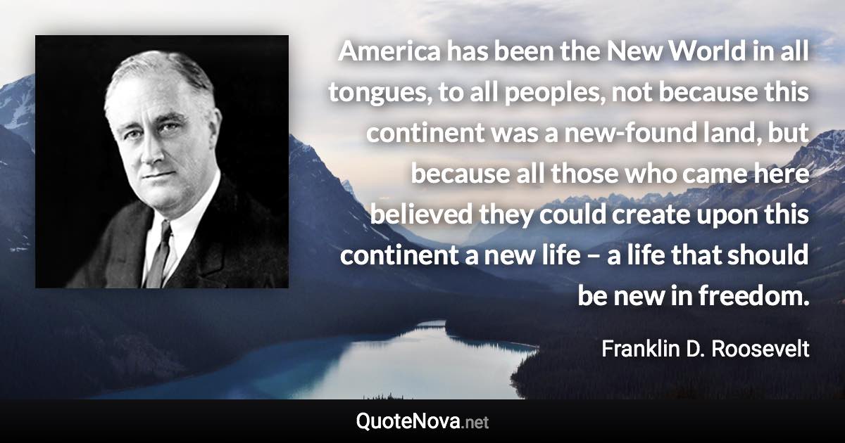 America has been the New World in all tongues, to all peoples, not because this continent was a new-found land, but because all those who came here believed they could create upon this continent a new life – a life that should be new in freedom. - Franklin D. Roosevelt quote