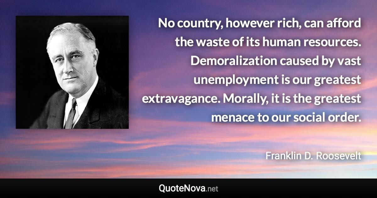 No country, however rich, can afford the waste of its human resources. Demoralization caused by vast unemployment is our greatest extravagance. Morally, it is the greatest menace to our social order. - Franklin D. Roosevelt quote