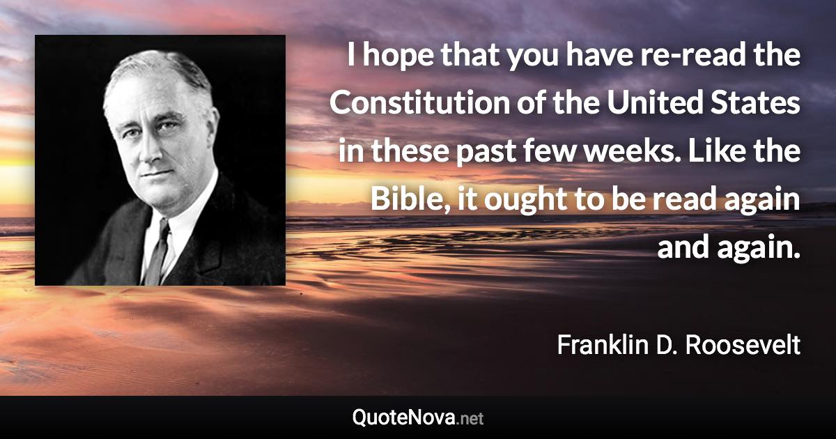 I hope that you have re-read the Constitution of the United States in these past few weeks. Like the Bible, it ought to be read again and again. - Franklin D. Roosevelt quote