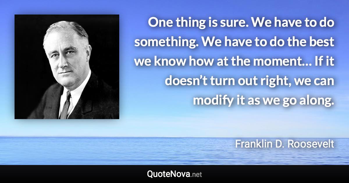 One thing is sure. We have to do something. We have to do the best we know how at the moment… If it doesn’t turn out right, we can modify it as we go along. - Franklin D. Roosevelt quote