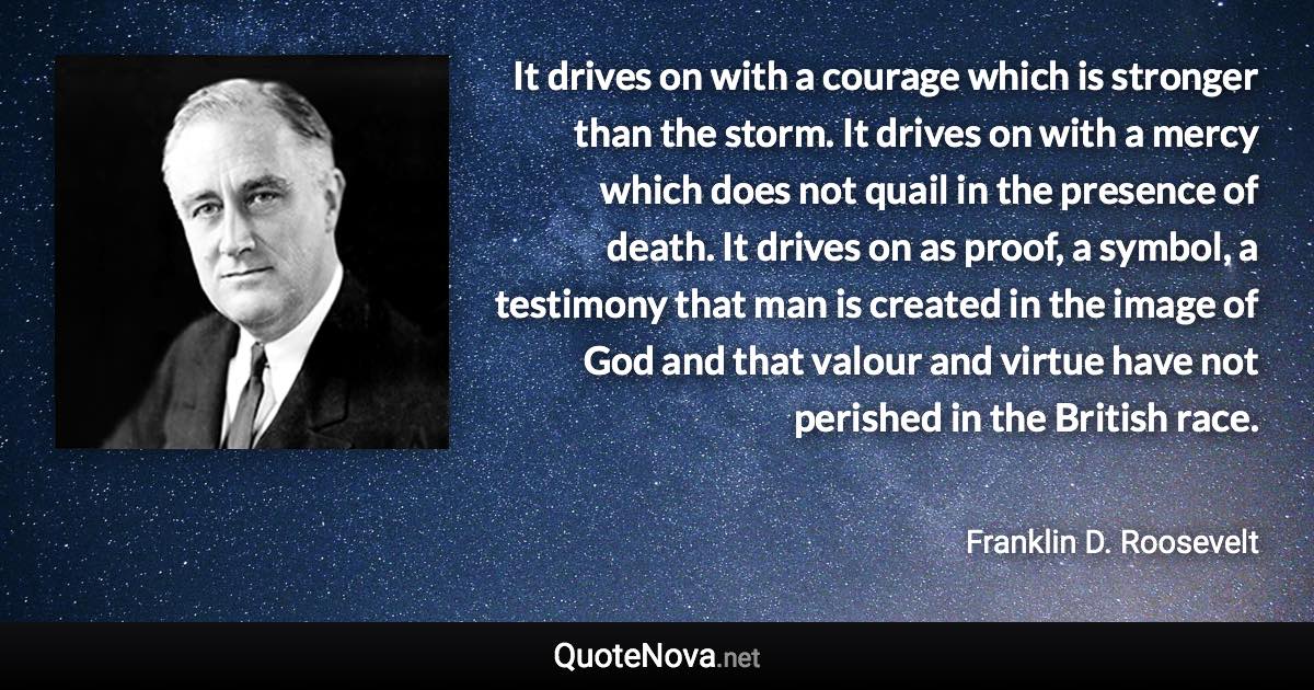 It drives on with a courage which is stronger than the storm. It drives on with a mercy which does not quail in the presence of death. It drives on as proof, a symbol, a testimony that man is created in the image of God and that valour and virtue have not perished in the British race. - Franklin D. Roosevelt quote