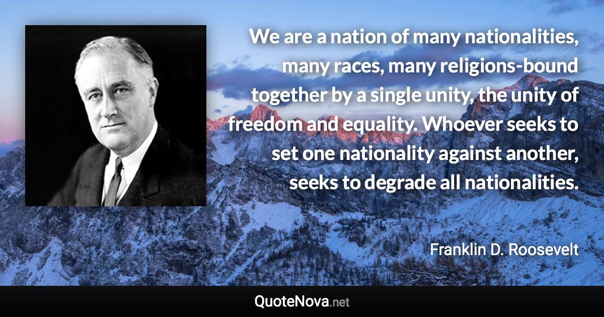 We are a nation of many nationalities, many races, many religions-bound together by a single unity, the unity of freedom and equality. Whoever seeks to set one nationality against another, seeks to degrade all nationalities. - Franklin D. Roosevelt quote