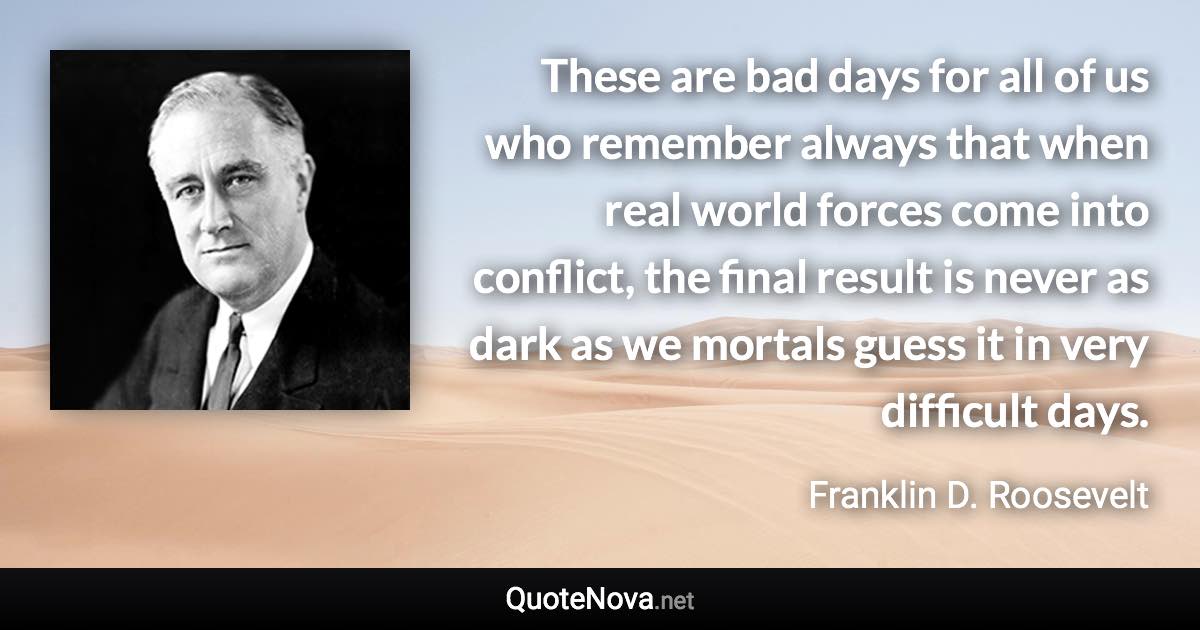 These are bad days for all of us who remember always that when real world forces come into conflict, the final result is never as dark as we mortals guess it in very difficult days. - Franklin D. Roosevelt quote