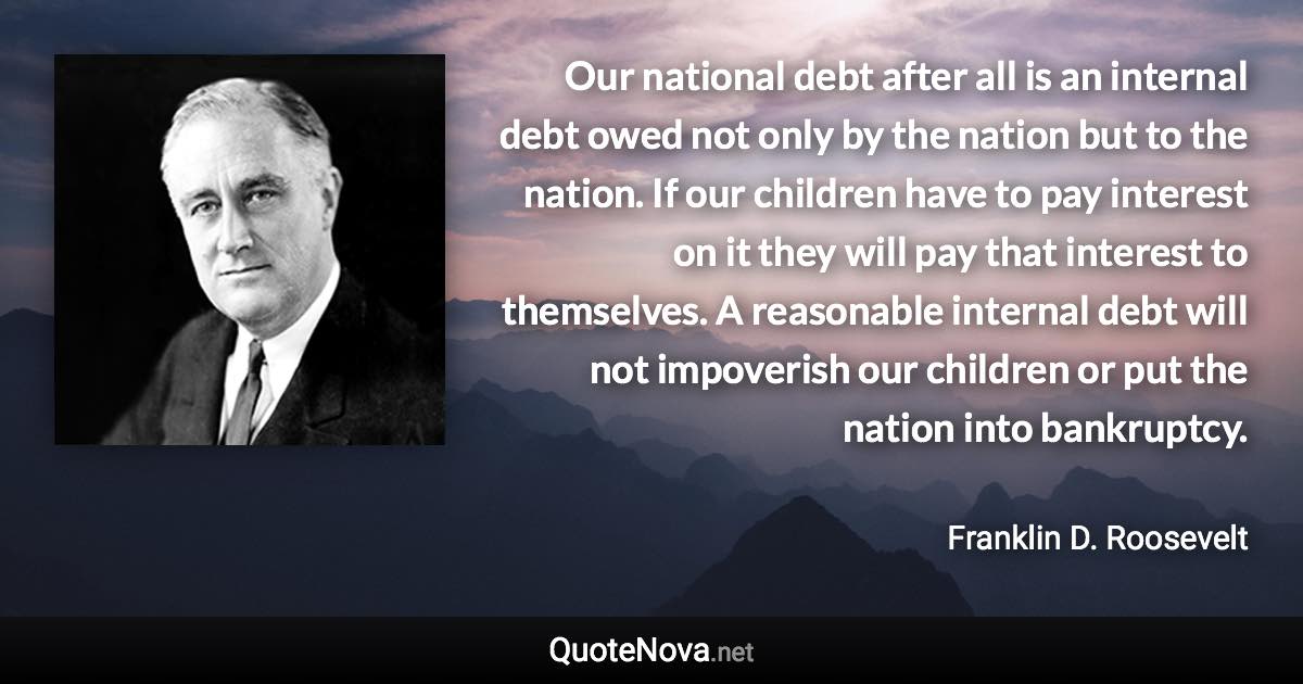 Our national debt after all is an internal debt owed not only by the nation but to the nation. If our children have to pay interest on it they will pay that interest to themselves. A reasonable internal debt will not impoverish our children or put the nation into bankruptcy. - Franklin D. Roosevelt quote