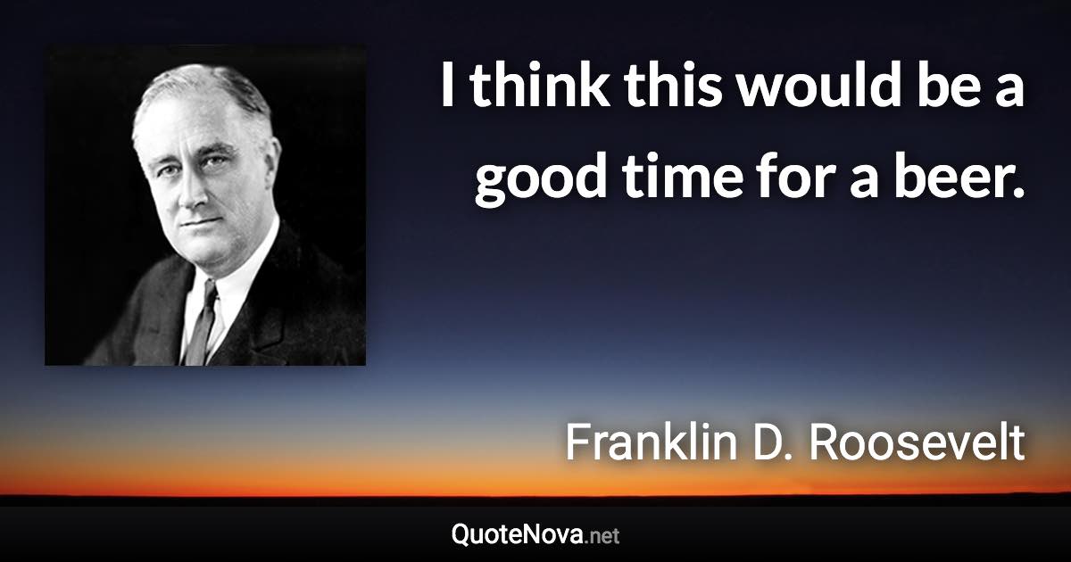 I think this would be a good time for a beer. - Franklin D. Roosevelt quote