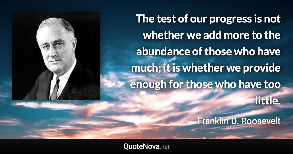 The test of our progress is not whether we add more to the abundance of those who have much; it is whether we provide enough for those who have too little. - Franklin D. Roosevelt quote