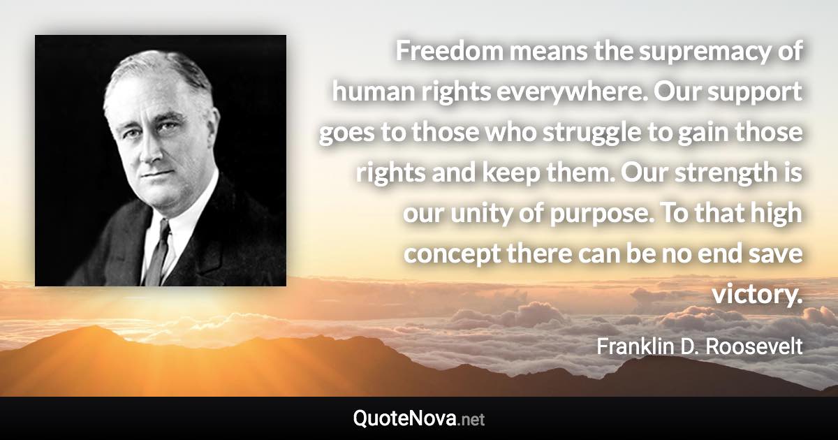 Freedom means the supremacy of human rights everywhere. Our support goes to those who struggle to gain those rights and keep them. Our strength is our unity of purpose. To that high concept there can be no end save victory. - Franklin D. Roosevelt quote