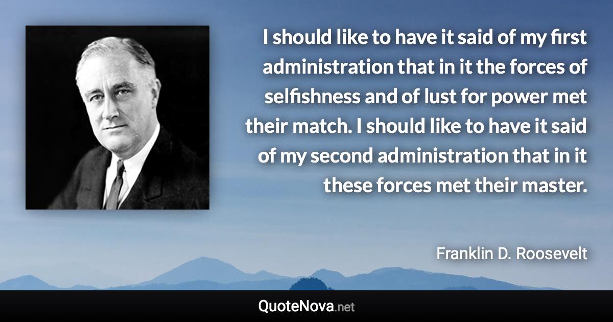 I should like to have it said of my first administration that in it the forces of selfishness and of lust for power met their match. I should like to have it said of my second administration that in it these forces met their master. - Franklin D. Roosevelt quote