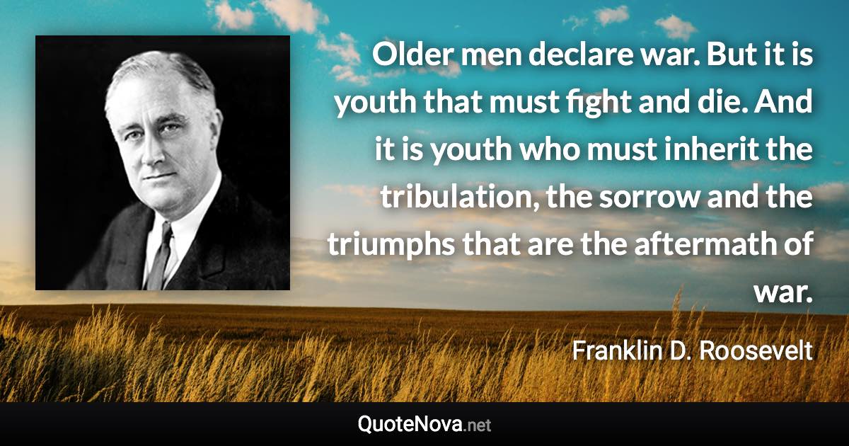 Older men declare war. But it is youth that must fight and die. And it is youth who must inherit the tribulation, the sorrow and the triumphs that are the aftermath of war. - Franklin D. Roosevelt quote