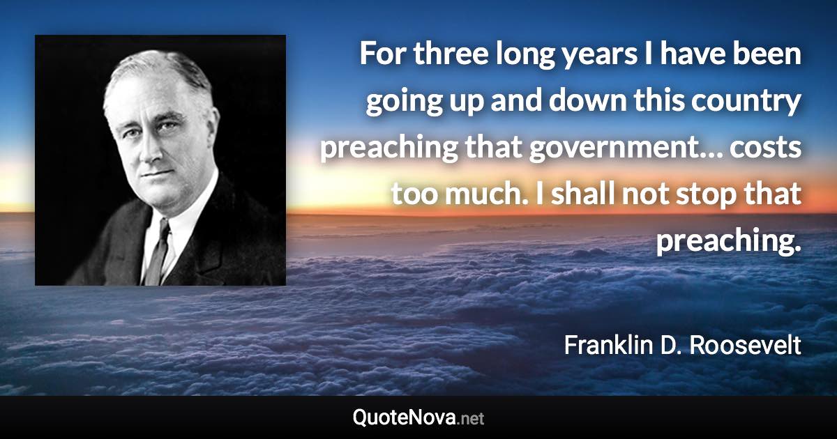 For three long years I have been going up and down this country preaching that government… costs too much. I shall not stop that preaching. - Franklin D. Roosevelt quote