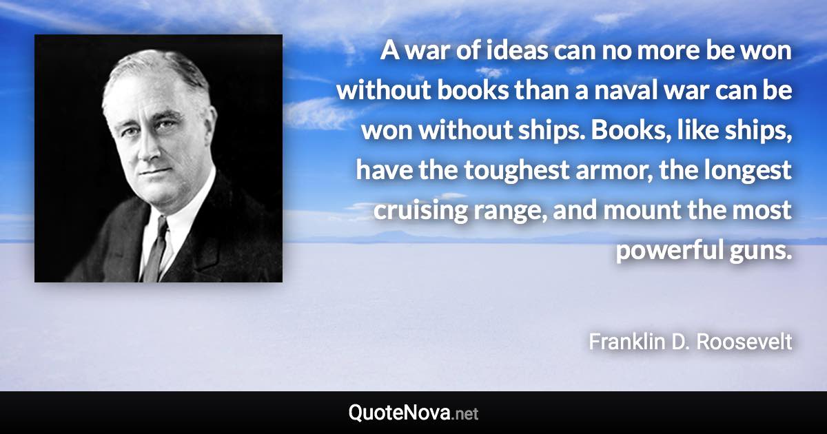 A war of ideas can no more be won without books than a naval war can be won without ships. Books, like ships, have the toughest armor, the longest cruising range, and mount the most powerful guns. - Franklin D. Roosevelt quote