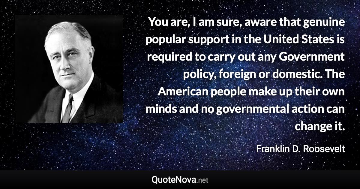 You are, I am sure, aware that genuine popular support in the United States is required to carry out any Government policy, foreign or domestic. The American people make up their own minds and no governmental action can change it. - Franklin D. Roosevelt quote