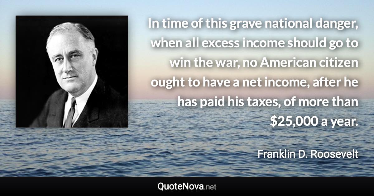 In time of this grave national danger, when all excess income should go to win the war, no American citizen ought to have a net income, after he has paid his taxes, of more than $25,000 a year. - Franklin D. Roosevelt quote