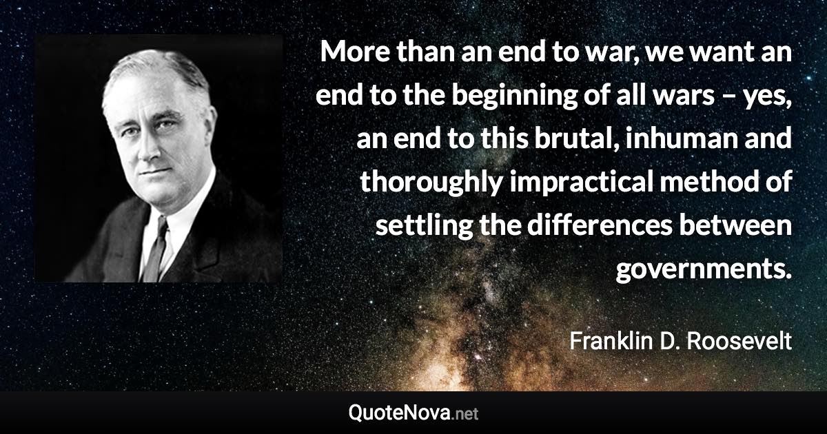 More than an end to war, we want an end to the beginning of all wars – yes, an end to this brutal, inhuman and thoroughly impractical method of settling the differences between governments. - Franklin D. Roosevelt quote