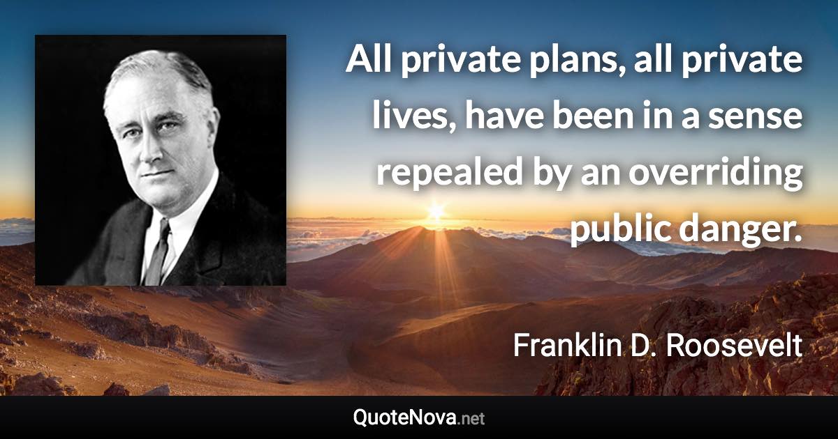 All private plans, all private lives, have been in a sense repealed by an overriding public danger. - Franklin D. Roosevelt quote